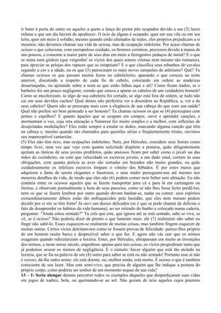 ir bater à porta do outro ou aqueles a quem a lança do pretor põe ocupados devido a um (2) lucro
infame e que um dia haverá de apodrecer. O ócio de alguns é ocupado: quer em sua vila ou em seu
leito, quer em meio à solidão, mesmo quando estão afastados de todos, eles próprios prejudicam a si
mesmos; não devemos chamar sua vida de ociosa, mas de ocupação indolente. Por acaso chamas de
ocioso o que coleciona, com escrupuloso cuidado, os bronzes coríntios, preciosos devido à mania de
uns poucos, e consome a maior parte de seus dias em meio a ferrugentos pedaços de metal? E o que
se senta num ginásio (que vergonha! os vícios dos quais somos vítimas nem mesmo são romanos),
para apreciar as pelejas dos rapazes que se estapeiam? E o que classifica seus rebanhos de cavalos
segundo a cor e a idade, ou os que (3) patrocinam os mais novos campeões de atletismo? Quê? Tu
chamas ociosos os que passam muitas horas no cabeleireiro, aparando o que cresceu na noite
anterior, discutindo a respeito de cada fio de cabelo, colocando em ordem as madeixas
desarranjadas, ou ajeitando sobre a testa as que estão falhas aqui e ali? Como ficam irados, se o
barbeiro foi um pouco negligente, crendo que estava a aparar os cabelos de um verdadeiro homem!
Como se encolerizam, se algo de sua cabeleira foi cortado, se algo está fora de ordem, se tudo não
cai em seus devidos cachos! Qual destes não preferiria ver a desordem na República, a, ver a de
seus cabelos? Quem não se preocupa mais com a elegância de sua cabeça do que com sua saúde?
Qual não prefere ser bem penteado a ser honesto? Tu chamas ociosos os que se (4) preocupam com
pentes e espelhos? E quanto àqueles que se ocupam em compor, ouvir e aprender canções, e
atormentam a voz, cuja reta entoação a Natureza fez muito simples e a melhor, com inflexões de
desajeitadas modulações? Eles estão sempre a estalar os dedos, marcando alguma canção que têm
na cabeça e, mesmo quando são chamados para questões sérias e freqüentemente tristes, ouvimos
seu imperceptível cantarolar.
(5) Eles não têm ócio, mas ocupações indolentes. Nem, por Hércules, considero seus festins como
tempo livre, uma vez que vejo com quanta solicitude dispõem a prataria, quão diligentemente
ajeitam as túnicas de seus jovens prediletos, quão ansiosos ficam por saber como o javali sai das
mãos do cozinheiro, ou com que velocidade os escravos jovens, a um dado sinal, correm às suas
obrigações, com quanta perícia as aves são cortadas em bocados não muito grandes, ou quão
cuidadosamente os infelizes escravos limpam o vômito dos bêbados. É por estes meios que
adquirem a fama de serem elegantes e faustosos, e seus males perseguem-nos até mesmo nos
menores detalhes da vida, de modo que eles não (6) podem comer nem beber sem afetação. Eu não
contaria entre os ociosos aqueles que se fazem transportar para cá e para lá em carruagens ou
liteiras, e observam pontualmente a hora de seus passeios, como se não lhes fosse lícito perdê-los;
nem os que se fazem lembrar por outro quando devem banhar-se, nadar ou comer: seus espíritos
extraordinariamente débeis estão tão enfraquecidos pela lassidão, que eles nem mesmo podem
decidir por si sós se têm fome! Já ouvi um desses delicados (se é que se pode chamar de delícias o
fato de desaprender os hábitos da vida humana), ao ser retirado do banho e colocado numa cadeira,
perguntar: "Ainda estou sentado?" Tu crês que este, que ignora até se está sentado, sabe se vive, se
vê, se é ocioso? Não poderia dizer de pronto o que lamento mais: ele (7) realmente não saber ou
fingir não sabê-lo. Esses esquecem-se realmente de muitas coisas, mas também fingem esquecer de
muitas outras. Certos vícios deleitam-nos como se fossem provas de felicidade: parece-lhes próprio
de um homem muito baixo e desprezível saber o que faz. E agora não vás crer que os mimos
exageram quando ridicularizam a luxúria. Estes, por Hércules, ultrapassam em muito as invenções
dos mimos, e neste nosso século, engenhoso apenas para tais coisas, os vícios progrediram tanto que
já podemos acusar os mimos de negligência. É o cúmulo: haver alguém que está tão atolado na
luxúria, que se fia na palavra de um (8) outro para saber se está ou não sentado! Portanto esse aí não
é ocioso; dá-lhe outro nome: ele está doente, ou, melhor ainda, está morto. É ocioso o que é também
consciente de seu lazer. Mas este semi-vivo, que precisa de alguém que lhe indique a postura do
próprio corpo, como poderia ser senhor de um momento sequer de sua vida?
13 – 1: Seria alongar demais percorrer todos os exemplos daqueles que desperdiçaram suas vidas
em jogos de xadrez, bola, ou queimando-se ao sol. Não gozam de ócio aqueles cujos prazeres
 