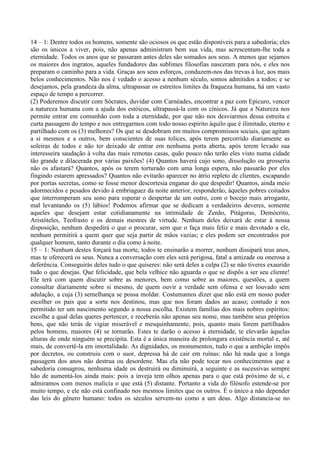 14 – 1: Dentre todos os homens, somente são ociosos os que estão disponíveis para a sabedoria; eles
são os únicos a viver, pois, não apenas administram bem sua vida, mas acrescentam-lhe toda a
eternidade. Todos os anos que se passaram antes deles são somados aos seus. A menos que sejamos
os maiores dos ingratos, aqueles fundadores das sublimes filosofias nasceram para nós, e eles nos
preparam o caminho para a vida. Graças aos seus esforços, conduzem-nos das trevas à luz, aos mais
belos conhecimentos. Não nos é vedado o acesso a nenhum século, somos admitidos a todos; e se
desejamos, pela grandeza da alma, ultrapassar os estreitos limites da fraqueza humana, há um vasto
espaço de tempo a percorrer.
(2) Poderemos discutir com Sócrates, duvidar com Carnéades, encontrar a paz com Epicuro, vencer
a natureza humana com a ajuda dos estóicos, ultrapassá-la com os cínicos. Já que a Natureza nos
permite entrar em comunhão com toda a eternidade, por que não nos desviarmos dessa estreita e
curta passagem do tempo e nos entregarmos com todo nosso espírito àquilo que é ilimitado, eterno e
partilhado com os (3) melhores? Os que se desdobram em muitos compromissos sociais, que agitam
a si mesmos e a outros, bem conscientes de suas tolices, após terem percorrido diariamente as
soleiras de todos e não ter deixado de entrar em nenhuma porta aberta, após terem levado sua
interesseira saudação à volta das mais remotas casas, quão pouco não terão eles visto numa cidade
tão grande e dilacerada por várias paixões! (4) Quantos haverá cujo sono, dissolução ou grosseria
não os afastará? Quantos, após os terem torturado com uma longa espera, não passarão por eles
fingindo estarem apressados? Quantos não evitarão aparecer no átrio repleto de clientes, escapando
por portas secretas, como se fosse menor descortesia enganar do que despedir! Quantos, ainda meio
adormecidos e pesados devido à embriaguez da noite anterior, responderão, àqueles pobres coitados
que interromperam seu sono para esperar o despertar de um outro, com o bocejo mais arrogante,
mal levantando os (5) lábios! Podemos afirmar que se dedicam a verdadeiros deveres, somente
aqueles que desejam estar cotidianamente na intimidade de Zenão, Pitágoras, Demócrito,
Aristóteles, Teofrasto e os demais mestres de virtude. Nenhum deles deixará de estar à nossa
disposição, nenhum despedirá o que o procurar, sem que o faça mais feliz e mais devotado a ele,
nenhum permitirá a quem quer que seja partir de mãos vazias; e eles podem ser encontrados por
qualquer homem, tanto durante o dia como à noite.
15 – 1: Nenhum destes forçará tua morte, todos te ensinarão a morrer, nenhum dissipará teus anos,
mas te oferecerá os seus. Nunca a conversação com eles será perigosa, fatal a amizade ou onerosa a
deferência. Conseguirás deles tudo o que quiseres: não será deles a culpa (2) se não tiveres exaurido
tudo o que desejas. Que felicidade, que bela velhice não aguarda o que se dispôs a ser seu cliente!
Ele terá com quem discutir sobre as menores, bem como sobre as maiores, questões, a quem
consultar diariamente sobre si mesmo, de quem ouvir a verdade sem ofensa e ser louvado sem
adulação, a cuja (3) semelhança se possa moldar. Costumamos dizer que não está em nosso poder
escolher os pais que a sorte nos destinou, mas que nos foram dados ao acaso; contudo é nos
permitido ter um nascimento segundo a nossa escolha. Existem famílias dos mais nobres espíritos:
escolhe a qual delas queres pertencer, e receberás não apenas seu nome, mas também seus próprios
bens, que não terás de vigiar miserável e mesquinhamente, pois, quanto mais forem partilhados
pelos homens, maiores (4) se tornarão. Estes te darão o acesso à eternidade, te elevarão àquelas
alturas de onde ninguém se precipita. Esta é a única maneira de prolongara existência mortal e, até
mais, de convertê-la em imortalidade. As dignidades, os monumentos, tudo o que a ambição impôs
por decretos, ou construiu com o suor, depressa há de cair em ruínas: não há nada que a longa
passagem dos anos não destrua ou desordene. Mas ela não pode tocar nos conhecimentos que a
sabedoria consagrou, nenhuma idade os destruirá ou diminuirá, a seguinte e as sucessivas sempre
hão de aumentá-los ainda mais: pois a inveja tem olhos apenas para o que está próximo de si, e
admiramos com menos malícia o que está (5) distante. Portanto a vida do filósofo estende-se por
muito tempo, e ele não está confinado nos mesmos limites que os outros. É o único a não depender
das leis do gênero humano: todos os séculos servem-no como a um deus. Algo distancia-se no
 