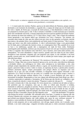 Sêneca

                                   Sobre a Brevidade da Vida–
                                      Tradutor: William Li

    (Observação: os números seguidos de traço e dois pontos correspondem a um capítulo, e os
                            números entre parênteses, a versículos)

1 – 1: A maior parte dos mortais, Paulino, queixa-se da malevolência da Natureza, porque estamos
destinados a um momento da eternidade, e, segundo eles, o espaço de tempo que nos foi dado corre
tão veloz e rápido, de forma que, à exceção de muito poucos, a vida abandonaria a todos em meio
aos preparativos mesmos para a vida. E não é somente a multidão e a turba insensata que se lamenta
deste mal considerado universal: a mesma impressão provocou queixas também de homens ilustres.
Daí o protesto do maior dos médicos: (2) "A vida é breve, longa, a arte."' Daí o litígio (de nenhuma
forma apropriado a um homem sábio) que Aristóteles teve com a Natureza: "aos animais, ela
concedeu tanto tempo de vida, que eles sobrevivem por cinco ou dez gerações; ao homem, nascido
para tantos e tão grandes feitos, está estabelecido um limite muito (3) mais próximo." Não é curto o
tempo que temos, mas dele muito perdemos. A vida é suficientemente longa e com generosidade
nos foi dada, para a realização das maiores coisas, se a empregamos bem. Mas, quando ela se esvai
no luxo e na indiferença, quando não a empregamos em nada de bom, então, finalmente
constrangidos pela fatalidade, sentimos que ela já passou (4) por nós sem que tivéssemos percebido.
O fato é o seguinte: não recebemos uma vida breve, mas a fazemos, nem somos dela carentes, mas
esbanjadores. Tal como abundantes e régios recursos, quando caem nas mãos de um mau senhor,
dissipam-se num momento, enquanto que, por pequenos que sejam, se são confiados a um bom
guarda, crescem pelo uso, assim também nossa vida se estende por muito tempo, para aquele que
sabe dela bem dispor.
2 – 1: Por que nos queixamos da Natureza? Ela mostrou-se benevolente: a vida, se souberes
utilizá-la, é longa. Mas uma avareza insaciável apossa-se de, um de outro, uma laboriosa dedicação
a atividades inúteis, um embriaga-se de vinho, outro entorpece-se na inatividade; a este, uma
ambição sempre dependente das opiniões alheias o esgota, um incontido desejo de comerciar leva
aquele a percorrer todas as terras e todos os mares, na esperança de lucro; a paixão pelos assuntos
militares atormenta alguns, sempre preocupados com perigos alheios ou inquietos com seus
próprios; há os que, por uma servidão voluntária, se desgastam numa ingrata solicitude a seus
superiores; (2) a busca da beleza de um outro ou o cuidado com sua própria ocupa a muitos; a
maioria, que não persegue nenhum objetivo fixo, é atirada a novos desígnios por uma vaga e
inconstante leviandade, desgostando-se com isso; alguns não definiram para onde dirigir sua vida, e
o destino surpreende-os esgotados e bocejantes, de tal forma que não duvido ser verdadeiro o que
disse, à maneira de oráculo, o maior dos poetas: "Pequena é a parte da vida que (3)       vivemos."
Pois todo o restante não é vida, mas tempo. Os vícios atacam-nos, e rodeiam-nos de todos os lados e
não permitem que nos reergamos, nem que os olhos se voltem para discernir a verdade,
mantendo-os submersos, pregados às paixões. Nunca é permitido às suas vítimas voltar a si: se por
acaso acontecer de encontrarem alguma trégua, ainda assim, tal como no fundo do mar, no qual,
mesmo após a tempestade, ainda há agitação, eles ainda assim são o joguete das paixões, e nenhum
repouso (4) lhes é concedido. Pensas que falo daqueles cujos       vícios são declarados? Vê aqueles
cuja fortuna faz acorrer a multidão: são sufocados pelos seus bens. A quantos as riquezas não são
um peso! Quantos não verteram seu sangue por causa de sua eloqüência e da presteza diária com
que exibiam seus talentos! Quantos não estão pálidos por causa de seus contínuos prazeres! A
quantos a vasta multidão de clientes não dá nenhuma liberdade! Passa os olhos por         todos,
desde os mais pequenos até os mais poderosos: este advoga, aquele assiste, um é acusado, outro
defende, e um outro ainda julga - ninguém reivindica nada para si, todos consomem mutuamente
 