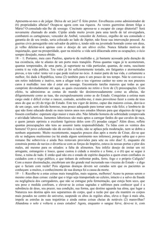 Apresenta-se-nos o de julgar. Deixa de ser juiz? É feito pretor. Envelheceu como administrador de
(6) propriedades alheias? Ocupa-se agora com sua riqueza. As vestes guerreiras deram folga a
Mário? O consulado não lhe dá sossego. Cincinato apressa-se a escapar do cargo ditatorial? Será
novamente chamado do arado. Cipião ainda muito jovem para uma tarefa de tal envergadura,
combaterá os cartagineses; vencedor de Aníbal, vencedor de Antíoco, orgulho de seu consulado e
garantia do de seu irmão, seria colocado ao lado de Júpiter, não fosse sua intervenção pessoal. As
guerras civis perseguirão este salvador da pátria e, tendo sido na juventude honrado como um deus,
já velho deleitar-se-á apenas com o desejo de um altivo exílio. Nunca faltarão motivos de
inquietação, quer na prosperidade, quer na miséria: a vida será dilacerada entre as ocupações; o ócio
sempre desejado, nunca obtido.
18 – 1: Portanto, meu caro Paulino, aparta-te da multidão e, já bastante acossado pela duração de
tua existência, não te afastes de um porto mais tranqüilo. Pensa quantas vagas já te acometeram,
quantas tempestades, de uma parte, já suportaste na vida particular, quantas, de outra, suscitaste
contra ti na vida pública. Teu valor já foi suficientemente testado, em fatigantes e atormentadas
provas, o teu valor: tenta ver o que pode realizar no ócio. A maior parte de tua vida, e certamente a
melhor, foi dada à República, toma (2) também para ti um pouco de teu tempo. Não te convoco a
um retiro indolente e inativo, nem a afogar todo o teu vigoroso caráter no sono ou nos prazeres
caros à multidão: isso não é estar em sossego. Encontrarás tarefas maiores que todas as que
cumpriste devotadamente até aqui, as quais executarás no retiro e livre de (3) preocupações. Com
efeito, tu administras as contas do mundo tão desinteressadamente como as alheias, tão
diligentemente como as tuas, tão escrupulosamente como as do Estado. Conquistas a estima num
cargo onde é difícil evitar o rancor, contudo, acredite-me, é mais proveitoso fazer a conta de teus
anos do que as (4) do trigo do Estado. Este teu vigor de ânimo, capaz das maiores coisas, desvia-o
de um cargo, sem dúvida honroso, mas pouco adequado para tornar uma vida feliz; e lembra-te de
que não foste educado desde os mais tenros anos nos estudos liberais para que alqueires de trigo te
fossem confiados: esperaste algo maior e mais alto. Não faltarão homens de sobriedade comprovada
e atividade laboriosa. Jumentos laboriosos são mais aptos a carregar fardos do que cavalos de raça,
e quem jamais oprimiu a excelente ligeireza deles com (5) pesadas cargas? Além disso, reflete
quantas preocupações não tens ao assumir tanta responsabilidade. Tu lidas com os ventres dos
homens! O povo esfaimado não dá ouvidos à razão, não se aplaca pela moderação, nem se dobra a
nenhum argumento. Muito recentemente, naqueles poucos dias após a morte de César, diz-se que
ele se indignou muitíssimo (se há ainda algum sentimento nos infernos), porque sabia que o povo
romano lhe sobrevivia e ainda lhes restavam provisões para sete ou oito dias! E, enquanto ele
construía pontes de navios e divertia-se com as forças do Império, estava às nossas portas o pior dos
males, até mesmo para os sitiados: a falta de alimentos. Seu infeliz desejo de imitar um rei
arrogante, estrangeiro e louco, quase custou à cidade a miséria e a fome, e o (6) que se segue à
fome, a ruína de tudo. E então qual não era o estado de espírito daqueles a quem eram confiados os
cuidados com o trigo público, e que tinham de enfrentar pedra, ferro, fogo e o próprio Calígula?
Com a maior dissimulação, encobriam um tão grande mal incrustado nas vísceras do Estado - e digo
que o faziam com razão! Pois algumas doenças devem ser curadas sem que os pacientes as
conheçam: a muitos, o conhecimento de sua doença foi a causa da morte.
19 – 1: Recolhe-te a estas coisas mais tranqüilas, mais seguras, melhores! Acaso tu pensas serem o
mesmo estas duas coisas: cuidar que o trigo seja transportado ao celeiro, intacto e a salvo da fraude
ou negligência dos carregadores, que não se estrague pela fermentação, que esteja bem seco, que
seu peso e medida confiram, e elevar-se às coisas sagradas e sublimes para conhecer qual é a
substância de deus, seu prazer, sua condição, sua forma, que destino aguarda tua alma, que lugar a
Natureza nos destina após nos separarmos do corpo, qual a razão por que ela mantém os corpos
mais pesados no centro do universo, suspende os altos às regiões altas, eleva o fogo à mais alta,
impele as estrelas às suas trajetórias e ainda outras coisas cheias de notáveis (2) maravilhas?
Abandona o solo e volta-te a esses estudos! Agora, enquanto o sangue ferve, deve-se ir, com
 
