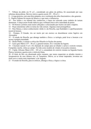 7 – Tribuno da plebe em 91 a.C., considerado um gênio da política, foi assassinado por suas
reformas democráticas. Daí teve início a guerra social. (91 – 89 a.C.)
8 – A toga pretexta, com uma faixa púrpura, era a vestimenta dos altos funcionários e dos generais.
9 – Papírio Fabiano foi mestre de Sêneca e o que mais o influenciou.
10 – Nos leilões e no tribunal dos centúnviros, a lança era colocada como símbolo do iustum
dominium. A lança assim fixada indicava que o tribunal estava sob a autoridade do pretor.
11 – Os bronzes coríntios eram muito cobiçados e colecionados por muitos em todo o império.
12 – Peças naturalistas sobre os temas da vida comum. Algumas eram pornográficas.
13 – Para Sêneca, o único conhecimento válido é o da filosofia, cuja finalidade é o aperfeiçoamento
moral do homem.
14 – Pompeu. O Grande, iria ser morto por um escravo ao desembarcar como fugitivo em
Alexandria.
15 – O estudo da filosofia, que abrange também a física e a teologia, pode levar o homem a ter
acesso á própria eternidade.
16 – Desde Platão, é comum a crítica dos filósofos ás ficções dos poetas.
17 – Lúcio gaio Mário (157 – 86 a.C.), general romano, foi o vencedor da Jugurta.
18 – Cincinato (século 4 a.C.) foi chamado do campo para ser ditador e salvar o exército romano.
Cumprida a tarefa, voltou ao campo. Foi tido como modelo de virtude cívica pelos romanos.
19 – Cipião Africano Maior (236 – 183 a.C.), comandante do exército romano na Segunda Guerra
Púnica, terminou a guerra com a vitória de Zama.
20 –O título de Rex era abominado pelos romanos, que nunca esqueciam as atitudes imorais e
irresponsáveis de seus últimos reis, os Tarquínios. Otávio, ao se tornar imperador, inventou um
título novo e muito mais importante: o de Augusto.
21 – O estudo da filosofia, para os estóicos, abrange a física, a lógica e a ética.
 