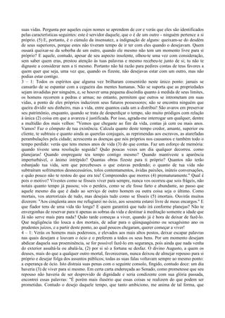 suas vidas. Pergunta por aqueles cujos nomes se aprendem de cor e verás que eles são identificados
pelas características seguintes: este é servidor daquele, que o é de um outro - ninguém pertence a si
próprio. (5) E, portanto, é o cúmulo da insensatez, a indignação de alguns: queixam-se do desdém
de seus superiores, porque estes não tiveram tempo de ir ter com eles quando o desejavam. Quem
ousará queixar-se da soberba de um outro, quando ele mesmo não tem um momento livre para si
próprio? E aquele, contudo, apesar de seu aspecto insolente, olhou-te uma vez com consideração,
sem saber quem eras, prestou atenção às tuas palavras e mesmo recebeu-te junto de si; tu não te
dignaste a considerar nem a ti mesmo. Portanto não há razão para pedires contas de teus favores a
quem quer que seja, uma vez que, quando os fizeste, não desejavas estar com um outro, mas não
podias estar contigo.
3 – 1: Todos os espíritos que alguma vez brilharam consentirão neste único ponto: jamais se
cansarão de se espantar com a cegueira das mentes humanas. Não se suporta que as propriedades
sejam invadidas por ninguém, e, se houver uma pequena discórdia quanto à medida de seus limites,
os homens recorrem a pedras e armas; no entanto, permitem que outros se intrometam em suas
vidas, a ponto de eles próprios induzirem seus futuros possessores; não se encontra ninguém que
queira dividir seu dinheiro, mas a vida, entre quantos cada um a distribui! São avaros em preservar
seu patrimônio, enquanto, quando se trata de desperdiçar o tempo, são muito pródigos com relação
à única (2) coisa em que a avareza é justificada. Por isso, agrada-me interrogar um qualquer, dentre
a multidão dos mais velhos: "Vemos que chegaste ao fim da vida, contas já cem ou mais anos.
Vamos! Faz o cômputo de tua existência. Calcula quanto deste tempo credor, amante, superior ou
cliente, te subtraiu e quanto ainda as querelas conjugais, as reprimendas aos escravos, as atarefadas
perambulações pela cidade; acrescenta as doenças que nós próprios nos causamos e também todo o
tempo perdido: verás que tens menos anos de vida (3) do que contas. Faz um esforço de memória:
quando tiveste uma resolução seguida? Quão poucas vezes um dia qualquer decorreu. como
planejaras! Quando empregaste teu tempo contigo mesmo? Quando mantiveste a aparência
imperturbável, o ânimo intrépido? Quantas obras fizeste para ti próprio? Quantos não terão
esbanjado tua vida, sem que percebesses o que estavas perdendo; o quanto de tua vida não
subtraíram sofrimentos desnecessários, tolos contentamentos, ávidas paixões, inúteis conversações,
e quão pouco não te restou do que era teu! Compreendes que morres (4) prematuramente." Qual é
pois o motivo? Vivestes como se fósseis viver para sempre, nunca vos ocorreu que sois frágeis, não
notais quanto tempo já passou; vós o perdeis, como se ele fosse farto e abundante, ao passo que
aquele mesmo dia que é dado ao serviço de outro homem ou outra coisa seja o último. Como
mortais, vos aterrorizais de tudo, mas desejais tudo como se fôsseis (5) imortais. Ouvirás muitos
dizerem: "Aos cinqüenta anos me refugiarei no ócio, aos sessenta estarei livre de meus encargos." E
que fiador tens de uma vida tão longa? E quem garantirá que tudo irá conforme planejas? Não te
envergonhas de reservar para ti apenas as sobras da vida e destinar à meditação somente a idade que
Já não serve mais para nada? Quão tarde começas a viver, quando já é hora de deixar de fazê-lo.
Que negligência tão louca a dos mortais, de adiar para o qüinquagésimo ou sexagésimo ano os
prudentes juízos, e a partir deste ponto, ao qual poucos chegaram, querer começar a viver!
4 – 1: Verás os homens mais poderosos, e elevados aos mais altos postos, deixar escapar palavras
nas quais desejam e louvam o ócio e o preferem a todos os seus bens. Por um momento desejam
abdicar daquela sua proeminência, se for possível fazê-lo em segurança, pois ainda que nada venha
do exterior assaltá-la ou abalá-la, (2) por si só a fortuna se desfaz. O divino Augusto, a quem os
deuses, mais do que a qualquer outro mortal, favoreceram, nunca deixou de almejar repouso para si
próprio e desejar folga dos assuntos públicos; todas as suas falas voltavam sempre ao mesmo ponto:
a esperança de ócio. Isto distraia suas penas com o seguinte consolo, fingido, contudo doce: um dia
haveria (3) de viver para si mesmo. Em certa carta endereçada ao Senado, como prometesse que seu
repouso não haveria de ser desprovido de dignidade e seria condizente com sua glória passada,
encontrei essas palavras: "É porém mais ilusório que essas coisas se realizem do que podem ser
prometidas. Contudo o desejo daquele tempo, que tanto ambiciono, me anima de tal forma, que
 