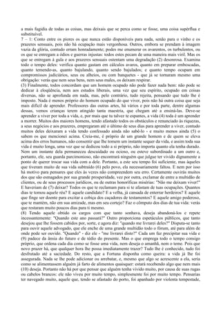 a mais fugidia de todas as coisas, mas deixais que se perca como se fosse, uma coisa supérflua e
substituível.
7 – 1: Conto entre os piores os que nunca estão disponíveis para nada, senão para o vinho e os
prazeres sensuais, pois não há ocupação mais vergonhosa. Outros, embora se prendam à imagem
vazia da glória, contudo erram honradamente; podes me enumerar os avarentos, os turbulentos, ou
os que se entregam a ódios e guerras injustas: todos estes pecam de uma maneira mais viril. Mas os
que se entregam à gula e aos prazeres sensuais ostentam uma degradação (2) desonrosa. Examina
todo o tempo deles: verifica quanto gastam em cálculos avaros, quanto em preparar emboscadas,
quanto temendo-as, quanto bajulando, quanto sendo bajulados; e quanto tempo ocupam em
compromissos judiciários, seus ou alheios, ou com banquetes - que já se tornaram mesmo uma
obrigação: verás que nem seus bens, nem seus males, os deixam respirar.
(3) Finalmente, todos concordam que um homem ocupado não pode fazer nada bem: não pode se
dedicar à eloqüência, nem aos estudos liberais, uma vez que seu espírito, ocupado em coisas
diversas, não se aprofunda em nada, mas, pelo contrário, tudo rejeita, pensando que tudo lhe é
imposto. Nada é menos próprio do homem ocupado do que viver, pois não há outra coisa que seja
mais difícil de aprender. Professores das outras artes, há vários e por toda parte, dentre algumas
dessas, vemos crianças terem atingido tanta maestria, que chegam até a ensiná-las. Deve-se
aprender a viver por toda a vida, e, por mais que tu talvez te espantes, a vida (4) toda é um aprender
a morrer. Muitos dos maiores homens, tendo afastado todos os obstáculos e renunciado às riquezas,
a seus negócios e aos prazeres, empregaram até o último de seus dias para aprender a viver, contudo
muitos deles deixaram a vida tendo confessado ainda não sabê-lo - e muito menos ainda (5) o
sabem os que mencionei acima. Creia-me, é próprio de um grande homem e de quem se eleva
acima dos erros humanos, não consentir que lhe tomem um instante sequer da vida, e assim toda sua
vida é muito longa, uma vez que se dedicou todo a si próprio, não importa quanto ela tenha durado.
Nem um instante dela permaneceu descuidado ou ocioso, ou esteve subordinado a um outro e,
portanto, ele, seu guarda parcimonioso, não encontrará ninguém que julgue ter vivido dignamente a
ponto de querer trocar sua vida com a dele. Portanto, a este seu tempo foi suficiente, mas àqueles
que tiveram muito de sua vida subtraído (6) pelo povo, ela necessariamente faltou. E nem por isso
há motivo para pensares que eles às vezes não compreendem seu erro. Certamente ouvirás muitos
dos que são esmagados por sua grande prosperidade, vez por outra, exclamar de entre a multidão de
clientes, ou de seus processos jurídicos, ou de outras honoríficas misérias: "Não me deixam viver!"
E haveriam de (7) deixar? Todos os que te reclamam para si te afastam de tuas ocupações. Quantos
dias te tomou aquele réu? E aquele candidato? E a velha, já cansada de enterrar herdeiros? E aquele
que finge ser doente para excitar a cobiça dos caçadores de testamentos? E aquele amigo poderoso,
que te mantém, não em sua amizade, mas em seu cortejo? Faz o cômputo dos dias de tua vida: verás
que restaram muito poucos dias para ti mesmo.
(8) Tendo aquele obtido os cargos com que tanto sonhava, deseja abandoná-los e repete
incessantemente: "Quando este ano passará?" Outro proporciona espetáculos públicos, que tanto
desejou que lhe fossem cabidos por, sorte, e agora diz: "quando me livrarei deles?" Disputa-se tanto
para ouvir aquele advogado, que ele enche de uma grande multidão todo o fórum, até para além de
onde pode ser ouvido. "Quando" - diz ele - "me livrarei disto?" Cada um faz precipitar sua vida e
(9) padece da ânsia do futuro e de tédio do presente. Mas o que emprega todo o tempo consigo
próprio, que ordena cada dia como se fosse uma vida, nem deseja o amanhã, nem o teme. Pois que
novo prazer há, que qualquer hora lhe possa imediatamente trazer? Tudo lhe é conhecido, tudo foi
desfrutado até a saciedade. Do resto, que a Fortuna disponha como queira: a vida já lhe foi
assegurada. Nada se lhe pode adicionar ou arrebatar, e, mesmo que algo se acrescente a ela, seria
como se alimentassem alguém já farto de alimentos quaisquer: estará recebendo algo que nem mais
(10) deseja. Portanto não há por que pensar que alguém tenha vivido muito, por causa de suas rugas
ou cabelos brancos: ele não viveu por muito tempo, simplesmente foi por muito tempo. Pensarias
ter navegado muito, aquele que, tendo se afastado do porto, foi apanhado por violenta tempestade,
 
