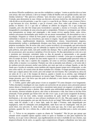 um desses filósofos acadêmicos, mas um dos verdadeiros e antigos: “contra as paixões deve-se lutar
com arrojo, não com sutilezas; e deve-se romper a linha de batalha com um grande assalto, não com
tímidas tentativas." Não aprovava sofismas: "pois devemos vencer as paixões, não espicaçá-las".
Contudo, para demonstrar às suas vítimas seu desvario, devemos instruí-las, não lamentá-las. (2) A
vida divide-se em três períodos: o que foi, o que é, e o que há de ser. Destes, o que vivemos é breve;
o que havemos de viver, duvidoso; o que já vivemos, certo. Pois, sobre este último, a Fortuna
perdeu os direitos: (3) é o que não se submete ao arbítrio de ninguém. Eis o que escapa aos
ocupados, pois eles não têm tempo para reconsiderar o passado e, mesmo se tivessem, ser-lhes-ia
desagradável a recordação de uma coisa da qual se arrependem. Portanto é a contragosto que voltam
seus pensamentos ao tempo mal empregado e não ousam reviver aquelas horas, cujos vícios,
embora estivessem dissimulados pelo atrativo de um prazer momentâneo, (4) desvendam-se com a
recordação. Ninguém se voltará de bom grado ao passado, exceto aquele cujas ações estão todas
submetidas à censura de sua consciência, que nunca se engana. Aquele que ambiciosamente muitas
coisas cobiçou, orgulhosamente desprezou, insolentemente venceu, traiçoeiramente enganou,
desonestamente roubou e prodigamente dissipou seus bens, necessariamente terá que temer suas
próprias recordações. Ora, de nossa vida, esta é a parte inviolável e já consagrada, que está acima de
todas as vicissitudes humanas, que foi subtraída ao império da Fortuna e que não pode ser afetada
pela pobreza, nem pelo medo, nem pelo assédio das doenças. Não se pode perturbá-la ou roubá-la
de seu possessor, pois sua posse é perpétua e livre de receios. Os dias apresentam-se a nós um a um
e momento por momento, entretanto todos os dias do passado se apresentarão a nós quando
ordenarmos, e consentirão em ser apropriados e examinados à vontade - coisa que os ocupados não
têm (5) tempo de fazer. É próprio de uma mente segura de si e sossegada poder percorrer todas as
épocas de sua vida; mas o espírito dos ocupados, tal como se estivesse subjugado, não pode se
voltar sobre si mesmo e se examinar. Portanto sua vida se precipita num abismo; e, tal como não é
de nenhum proveito procurar encher uma ânfora, por mais que nela se coloque líquido, se não há
fundo que o receba ou sustenha, assim também não importa quanto tempo tens à disposição: se não
tens como retê-lo, ele vazará como de almas rachadas (6) e furadas. O tempo presente é brevíssimo,
tanto que a alguns parece não existir, pois está sempre em movimento; flui e precipita-se; deixa de
ser antes de vir a ser; é tão incapaz de deter-se, quanto o mundo ou as estrelas, cujo infatigável
movimento não lhes permite permanecer no mesmo lugar. Pertence, pois, aos ocupados, apenas o
tempo presente, que é tão breve que não pode ser abarcado; e este mesmo escapa-lhes, ocupados
que estão em :muitas coisas.
11 – 1: Enfim, queres saber quão pouco vivem os ocupados? Vê como desejam viver longamente.
Velhos decrépitos mendigam em suas orações um acréscimo de uns poucos anos; procuram parecer
menos idosos e lisonjeiam-se com mentiras e encontram tanto prazer em enganar a si próprios, que
é como se enganassem junto o destino. Mas, quando uma enfermidade qualquer adverte-os de que
são mortais, morrem tomados de pavor, não como se deixassem a vida, mas como se ela lhes fosse
arrancada. Ficam gritando que foram tolos em não viver e que, se por acaso escaparem da doença,
haverão de viver no ócio; então, tomam consciência de quão inútil foi adquirir o que não
desfrutaram, e de como todos os seus esforços resultaram em (2) vão. Mas para aquele cuja vida
esteve livre de preocupações, por que não haveria ela de ser longa? Dela nada foi transferido a um
outro, nada foi atirado a um e outro lado, nada foi dado à Fortuna, nada desperdiçado por
negligência, nada foi esbanjado com prodigalidade, nada ficou sem ser empregado: toda ela, por
assim dizer, teve proveito. E, deste modo, por mais curta que seja, ela é mais que suficiente; e
portanto, quando lhe vier o último dia, o sábio não hesitará em caminhar para a morte com passo
firme.
12 – 1: Talvez tu me perguntes a quem eu chamo de "ocupados". Não há por que pensar que
entendo serem ocupados apenas aqueles contra os quais se mandam os cães para expulsá-los da
basílica, ou os que vemos sobressair, seja orgulhosamente em meio à multidão de seus clientes, seja
desprezivelmente da de outro, ou aqueles cujos compromissos obrigam a abandonar seus lares para
 