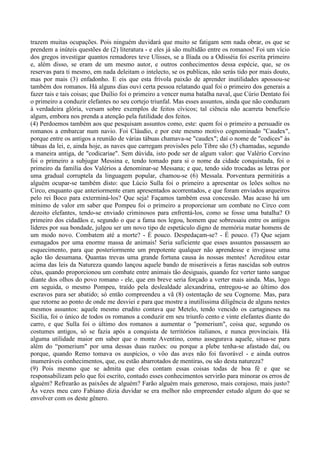 trazem muitas ocupações. Pois ninguém duvidará que muito se fatigam sem nada obrar, os que se
prendem a inúteis questões de (2) literatura - e eles já são multidão entre os romanos! Foi um vício
dos gregos investigar quantos remadores teve Ulisses, se a Ilíada ou a Odisséia foi escrita primeiro
e, além disso, se eram de um mesmo autor, e outros conhecimentos dessa espécie, que, se os
reservas para ti mesmo, em nada deleitam o intelecto, se os publicas, não serás tido por mais douto,
mas por mais (3) enfadonho. E eis que esta frívola paixão de aprender inutilidades apossou-se
também dos romanos. Há alguns dias ouvi certa pessoa relatando qual foi o primeiro dos generais a
fazer tais e tais coisas; que Duílio foi o primeiro a vencer numa batalha naval, que Cúrio Dentato foi
o primeiro a conduzir elefantes no seu cortejo triunfal. Mas esses assuntos, ainda que não conduzam
à verdadeira glória, versam sobre exemplos de feitos cívicos; tal ciência não acarreta benefício
algum, embora nos prenda a atenção pela futilidade dos feitos.
(4) Perdoemos também aos que pesquisam assuntos como, este: quem foi o primeiro a persuadir os
romanos a embarcar num navio. Foi Cláudio, e por este mesmo motivo cognominado "Caudex",
porque entre os antigos a reunião de várias tábuas chamava-se "caudex"; daí o nome de "codices" às
tábuas da lei, e, ainda hoje, as naves que carregam provisões pelo Tibre são (5) chamadas, segundo
a maneira antiga, de "codicariae". Sem dúvida, isto pode ser de algum valor: que Valério Corvino
foi o primeiro a subjugar Messina e, tendo tomado para si o nome da cidade conquistada, foi o
primeiro da família dos Valérios a denominar-se Messana; e que, tendo sido trocadas as letras por
uma gradual corruptela da linguagem popular, chamou-se (6) Messala. Porventura permitirás a
alguém ocupar-se também disto: que Lúcio Sulla foi o primeiro a apresentar os leões soltos no
Circo, enquanto que anteriormente eram apresentados acorrentados, e que foram enviados arqueiros
pelo rei Boco para exterminá-los? Que seja! Façamos também essa concessão. Mas acaso há um
mínimo de valor em saber que Pompeu foi o primeiro a proporcionar um combate no Circo com
dezoito elefantes, tendo-se enviado criminosos para enfrentá-los, como se fosse uma batalha? O
primeiro dos cidadãos e, segundo o que a fama nos legou, homem que sobressaiu entre os antigos
líderes por sua bondade, julgou ser um novo tipo de espetáculo digno de memória matar homens de
um modo novo. Combatem até a morte? - É pouco. Despedaçam-se? - É pouco. (7) Que sejam
esmagados por uma enorme massa de animais! Seria suficiente que esses assuntos passassem ao
esquecimento, para que posteriormente um prepotente qualquer não aprendesse e invejasse uma
ação tão desumana. Quantas trevas uma grande fortuna causa às nossas mentes! Acreditou estar
acima das leis da Natureza quando lançou aquele bando de miseráveis a feras nascidas sob outros
céus, quando proporcionou um combate entre animais tão desiguais, quando fez verter tanto sangue
diante dos olhos do povo romano - ele, que em breve seria forçado a verter mais ainda. Mas, logo
em seguida, o mesmo Pompeu, traído pela deslealdade alexandrina, entregou-se ao último dos
escravos para ser abatido; só então compreendeu a vã (8) ostentação de seu Cognome. Mas, para
que retorne ao ponto de onde me desviei e para que mostre a inutilíssima diligência de alguns nestes
mesmos assuntos: aquele mesmo erudito contava que Metelo, tendo vencido os cartagineses na
Sicília, foi o único de todos os romanos a conduzir em seu triunfo cento e vinte elefantes diante do
carro, e que Sulla foi o último dos romanos a aumentar o "pomerium", coisa que, segundo os
costumes antigos, só se fazia após a conquista de territórios italianos, e nunca provinciais. Há
alguma utilidade maior em saber que o monte Aventino, como assegurava aquele, situa-se para
além do “pomerium" por uma dessas duas razões: ou porque a plebe tenha-se afastado daí, ou
porque, quando Remo tomava os auspícios, o vôo das aves não foi favorável - e ainda outros
inumeráveis conhecimentos, que, ou estão abarrotados de mentiras, ou são desta natureza?
(9) Pois mesmo que se admita que eles contam essas coisas todas de boa fé e que se
responsabilizam pelo que foi escrito, contudo esses conhecimentos servirão para minorar os erros de
alguém? Refrearão as paixões de alguém? Farão alguém mais generoso, mais corajoso, mais justo?
Às vezes meu caro Fabiano dizia duvidar se era melhor não empreender estudo algum do que se
envolver com os deste gênero.
 