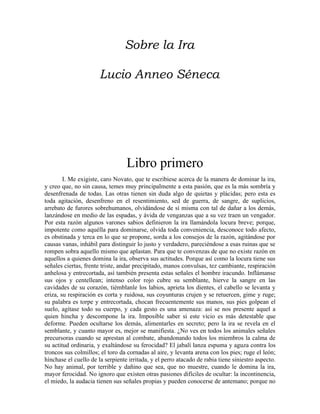 Sobre la Ira
Lucio Anneo Séneca
Libro primero
I. Me exigiste, caro Novato, que te escribiese acerca de la manera de dominar la ira,
y creo que, no sin causa, temes muy principalmente a esta pasión, que es la más sombría y
desenfrenada de todas. Las otras tienen sin duda algo de quietas y plácidas; pero esta es
toda agitación, desenfreno en el resentimiento, sed de guerra, de sangre, de suplicios,
arrebato de furores sobrehumanos, olvidándose de sí misma con tal de dañar a los demás,
lanzándose en medio de las espadas, y ávida de venganzas que a su vez traen un vengador.
Por esta razón algunos varones sabios definieron la ira llamándola locura breve; porque,
impotente como aquélla para dominarse, olvida toda conveniencia, desconoce todo afecto,
es obstinada y terca en lo que se propone, sorda a los consejos de la razón, agitándose por
causas vanas, inhábil para distinguir lo justo y verdadero, pareciéndose a esas ruinas que se
rompen sobra aquello mismo que aplastan. Para que te convenzas de que no existe razón en
aquellos a quienes domina la ira, observa sus actitudes. Porque así como la locura tiene sus
señales ciertas, frente triste, andar precipitado, manos convulsas, tez cambiante, respiración
anhelosa y entrecortada, así también presenta estas señales el hombre iracundo. Inflámanse
sus ojos y centellean; intenso color rojo cubre su semblante, hierve la sangre en las
cavidades de su corazón, tiémblanle los labios, aprieta los dientes, el cabello se levanta y
eriza, su respiración es corta y ruidosa, sus coyunturas crujen y se retuercen, gime y ruge;
su palabra es torpe y entrecortada, chocan frecuentemente sus manos, sus pies golpean el
suelo, agítase todo su cuerpo, y cada gesto es una amenaza: así se nos presente aquel a
quien hincha y descompone la ira. Imposible saber si este vicio es más detestable que
deforme. Pueden ocultarse los demás, alimentarles en secreto; pero la ira se revela en el
semblante, y cuanto mayor es, mejor se manifiesta. ¿No ves en todos los animales señales
precursoras cuando se aprestan al combate, abandonando todos los miembros la calma de
su actitud ordinaria, y exaltándose su ferocidad? El jabalí lanza espuma y aguza contra los
troncos sus colmillos; el toro da cornadas al aire, y levanta arena con los pies; ruge el león;
hínchase el cuello de la serpiente irritada, y el perro atacado de rabia tiene siniestro aspecto.
No hay animal, por terrible y dañino que sea, que no muestre, cuando le domina la ira,
mayor ferocidad. No ignoro que existen otras pasiones difíciles de ocultar: la incontinencia,
el miedo, la audacia tienen sus señales propias y pueden conocerse de antemano; porque no
 