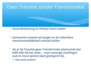 ∗ Gezondheidszorg en Welzijn horen samen
∗ Gemeenten moeten de burger en de collectieve
verantwoordelijkheid centraal stellen
∗ Als er bij Transitie geen Transformatie plaatsvindt dan
blijft alles bij het oude… want sommige instellingen
oud en nieuw spinnen daar goed garen bij.
 Het moet anders!
Geen Transitie zonder Transformatie
 