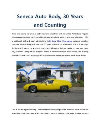 Seneca Auto Body, 30 Years
and Counting
If you are looking for an auto body mechanic shop then look no further. At Collision Repairs
Mississauga they have you covered from front end to back end and all areas in between. With
a traditional feel and warm atmosphere, Auto Body Shop Mississauga provides excellent
customer service along with their over 30 years of hands on experience. With a 7,000 Sq ft
facility with 10 bays – the service is prompt and efficient so that you can be on your way, using
only authentic OEM parts so that your vehicle is reliable when you need it most, and to keep
you safe on what could be heavy traffic roads in sometimes unpredictable weather conditions.
One of the main perks of using Collision Repairs Mississauga is that there is a tow truck service
available to their customers at all times. Should you end up in an unfortunate situation such as
 