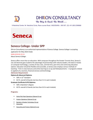 Seneca College- Under SPP
Dhrron Consultancy is an authorized representative of Seneca College. Seneca College Is accepting
application for May-2014 intake
www.senecac.on.ca
About Seneca College:
Seneca offers more than an education. With campuses throughout the Greater Toronto Area, Seneca’s
size and diversity give students the advantage of partnerships with industry leaders, the latest in handson computer technology, a variety of class sizes, and full-time, part-time and continuing education
options. Education should be flexible and accessible, so Seneca also employs various methods of
teaching – from in-class lectures and online learning to co-op and field placements – in programs related
to applied arts, business, financial services and technology.
Admission Requirement:
Diploma & Advanced Diploma
• 50% in 12th Standard
• IELTS: overall 6.0 bands (not less than 5.5 in each module)
Graduate Certificate & PG Diploma:
• 50% in Bachelor’s Degree
• IELTS: overall 6.5 bands (not less than 6.0 in each module)
Programs:
•

Airline Pilot Flight Operations (Optional Co-op)

•

Aviation Operations (Optional Co-op)

•
•

Bachelor of Aviation Technology (Co-op)
Accounting

•

Accounting and Finance (Optional Co–op)

 