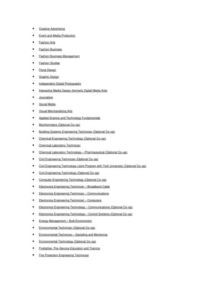 •

Creative Advertising

•

Event and Media Production

•

Fashion Arts

•

Fashion Business

•

Fashion Business Management

•

Fashion Studies

•

Floral Design

•

Graphic Design

•

Independent Digital Photography

•

Interactive Media Design (formerly Digital Media Arts)

•

Journalism

•

Social Media

•

Visual Merchandising Arts

•

Applied Science and Technology Fundamentals

•

Bioinformatics (Optional Co–op)

•

Building Systems Engineering Technician (Optional Co–op)

•

Chemical Engineering Technology (Optional Co–op)

•

Chemical Laboratory Technician

•

Chemical Laboratory Technology – Pharmaceutical (Optional Co–op)

•

Civil Engineering Technician (Optional Co–op)

•

Civil Engineering Technology (Joint Program with York University) (Optional Co–op)

•

Civil Engineering Technology (Optional Co–op)

•

Computer Engineering Technology (Optional Co–op)

•

Electronics Engineering Technician – Broadband Cable

•

Electronics Engineering Technician – Communications

•

Electronics Engineering Technician – Computers

•

Electronics Engineering Technology – Communications (Optional Co–op)

•

Electronics Engineering Technology – Control Systems (Optional Co–op)

•

Energy Management – Built Environment

•

Environmental Technician (Optional Co–op)

•

Environmental Technician – Sampling and Monitoring

•

Environmental Technology (Optional Co–op)

•

Firefighter, Pre–Service Education and Training

•

Fire Protection Engineering Technician

 