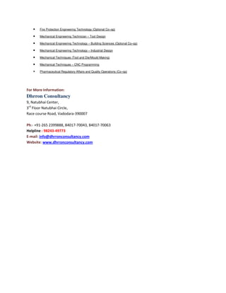 •

Fire Protection Engineering Technology (Optional Co–op)

•

Mechanical Engineering Technician – Tool Design

•

Mechanical Engineering Technology – Building Sciences (Optional Co–op)

•

Mechanical Engineering Technology – Industrial Design

•

Mechanical Techniques (Tool and Die/Mould Making)

•

Mechanical Techniques – CNC Programming

•

Pharmaceutical Regulatory Affairs and Quality Operations (Co–op)

For More Information:

Dhrron Consultancy
9, Natubhai Center,
3rd Floor Natubhai Circle,
Race course Road, Vadodara-390007
Ph:- +91-265 2399888, 84017-70043, 84017-70063
Helpline : 98243-49773
E-mail: info@dhrronconsultancy.com
Website: www.dhrronconsultancy.com

 