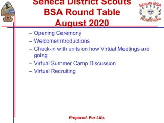 Prepared. For Life.
– Opening Ceremony
– Welcome/Introductions
– Check-in with units on how Virtual Meetings are
going
– Virtual Summer Camp Discussion
– Virtual Recruiting
Seneca District Scouts
BSA Round Table
August 2020
 