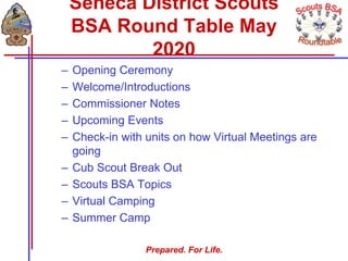 Prepared. For Life.
– Opening Ceremony
– Welcome/Introductions
– Commissioner Notes
– Upcoming Events
– Check-in with units on how Virtual Meetings are
going
– Cub Scout Break Out
– Scouts BSA Topics
– Virtual Camping
– Summer Camp
Seneca District Scouts
BSA Round Table May
2020
 