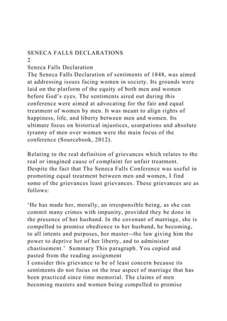 SENECA FALLS DECLARATIONS
2
Seneca Falls Declaration
The Seneca Falls Declaration of sentiments of 1848, was aimed
at addressing issues facing women in society. Its grounds were
laid on the platform of the equity of both men and women
before God’s eyes. The sentiments aired out during this
conference were aimed at advocating for the fair and equal
treatment of women by men. It was meant to align rights of
happiness, life, and liberty between men and women. Its
ultimate focus on historical injustices, usurpations and absolute
tyranny of men over women were the main focus of the
conference (Sourcebook, 2012).
Relating to the real definition of grievances which relates to the
real or imagined cause of complaint for unfair treatment.
Despite the fact that The Seneca Falls Conference was useful in
promoting equal treatment between men and women, I find
some of the grievances least grievances. These grievances are as
follows:
‘He has made her, morally, an irresponsible being, as she can
commit many crimes with impunity, provided they be done in
the presence of her husband. In the covenant of marriage, she is
compelled to promise obedience to her husband, he becoming,
to all intents and purposes, her master--the law giving him the
power to deprive her of her liberty, and to administer
chastisement.’ Summary This paragraph. You copied and
pasted from the reading assignment
I consider this grievance to be of least concern because its
sentiments do not focus on the true aspect of marriage that has
been practiced since time memorial. The claims of men
becoming masters and women being compelled to promise
 