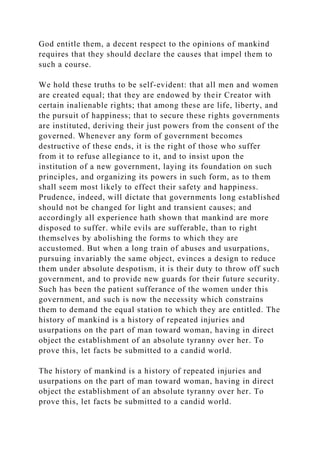 God entitle them, a decent respect to the opinions of mankind
requires that they should declare the causes that impel them to
such a course.
We hold these truths to be self-evident: that all men and women
are created equal; that they are endowed by their Creator with
certain inalienable rights; that among these are life, liberty, and
the pursuit of happiness; that to secure these rights governments
are instituted, deriving their just powers from the consent of the
governed. Whenever any form of government becomes
destructive of these ends, it is the right of those who suffer
from it to refuse allegiance to it, and to insist upon the
institution of a new government, laying its foundation on such
principles, and organizing its powers in such form, as to them
shall seem most likely to effect their safety and happiness.
Prudence, indeed, will dictate that governments long established
should not be changed for light and transient causes; and
accordingly all experience hath shown that mankind are more
disposed to suffer. while evils are sufferable, than to right
themselves by abolishing the forms to which they are
accustomed. But when a long train of abuses and usurpations,
pursuing invariably the same object, evinces a design to reduce
them under absolute despotism, it is their duty to throw off such
government, and to provide new guards for their future security.
Such has been the patient sufferance of the women under this
government, and such is now the necessity which constrains
them to demand the equal station to which they are entitled. The
history of mankind is a history of repeated injuries and
usurpations on the part of man toward woman, having in direct
object the establishment of an absolute tyranny over her. To
prove this, let facts be submitted to a candid world.
The history of mankind is a history of repeated injuries and
usurpations on the part of man toward woman, having in direct
object the establishment of an absolute tyranny over her. To
prove this, let facts be submitted to a candid world.
 