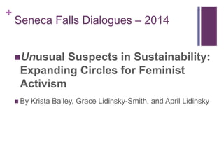 + 
Seneca Falls Dialogues – 2014 
Unusual Suspects in Sustainability: 
Expanding Circles for Feminist 
Activism 
 By Krista Bailey, Grace Lidinsky-Smith, and April Lidinsky 
 