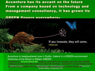 Accenture has its accent on the future From a company based on technology and management consultancy, it has grown its GREEN fingers everywhere . Accenture is headquartered now in Dublin, Ireland in a GREEN environment Chairman of the Board is William GREEN  Accenture is a  Fortune Global 500  company. As of 2010, the company had more than 200,000 employees in more than 200 locations in over 120 countries.  Accenture's current clients include 96 of the  Fortune  Global 100 and more than three quarters of the  Fortune  Global 500   