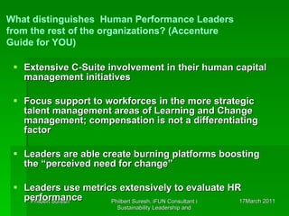 Extensive C-Suite involvement in their human capital management initiatives Focus support to workforces in the more strategic talent management areas of Learning and Change management; compensation is not a differentiating factor Leaders are able create burning platforms boosting the “perceived need for change” Leaders use metrics extensively to evaluate HR performance What distinguishes  Human Performance Leaders from the rest of the organizations? (Accenture Guide for YOU) 