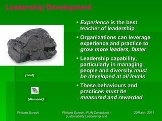 Experience  is the best teacher of leadership Organizations can leverage experience and practice to  grow more leaders, faster Leadership capability, particularly in managing people and diversity  must be developed at all levels These behaviours and practices  must be measured and rewarded [coal] [diamond] Leadership Development 