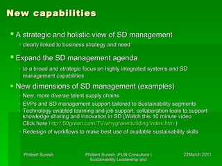 New capabilities A strategic and holistic view of SD management   clearly linked to business strategy and need Expand the SD management agenda   to  a broad and strategic focus on highly integrated systems and SD management capabilities   New dimensions of SD management (examples) New, more diverse talent supply chains  EVPs and SD management support tailored to Sustainability segments Technology enabled learning and job support, collaboration tools to support knowledge sharing and innovation in SD ( Watch this 10 minute video Click here  http://50green.com/TV/whygreenbuilding/index.htm   ) Redesign of workflows to make best use of available sustainability skills  