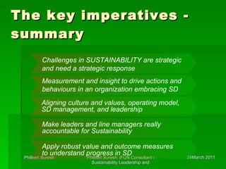 The key imperatives - summary Challenges in SUSTAINABILITY are strategic and need a strategic response Measurement and insight to drive actions and behaviours in an organization embracing SD Aligning culture and values, operating model, SD management, and leadership Make leaders and line managers really accountable for Sustainability Apply robust value and outcome measures to understand progress in SD . 