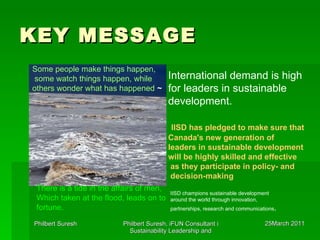 KEY MESSAGE   International demand is high  for leaders in sustainable  development. IISD has pledged to make sure that  Canada's new generation of  leaders in sustainable development  will be highly skilled and effective as they participate in policy- and decision-making Some people make things happen,  some watch things happen, while  others wonder what has happened   ~  IISD champions sustainable development  around the world through innovation,  partnerships, research and communications .  There is a tide in the affairs of men,  Which taken at the flood, leads on to  fortune.   