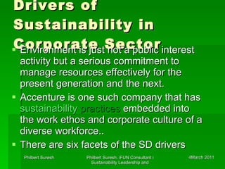 Drivers of Sustainability in Corporate Sector Environment is just not a public interest activity but a serious commitment to manage resources effectively for the present generation and the next. Accenture is one such company that has  sustainability  practices  embedded into the work ethos and corporate culture of a diverse workforce.. There are six facets of the SD drivers 