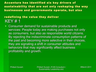 Accenture has identified six key drivers of sustainability that are not only reshaping the way businesses and governments operate, but also redefining the value they deliver   KEY # 1 Consumer demand for sustainable products and services: People today are making purchases not only as consumers, but also as responsible world citizens. By rejecting the indiscriminate consumption patterns of the past and becoming more selective in their choices, they are signaling a shift in consumer attitudes and behaviors that may significantly affect business profitability and growth.  