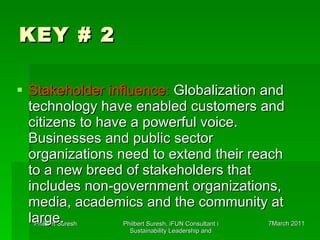 KEY # 2 Stakeholder influence:  Globalization and technology have enabled customers and citizens to have a powerful voice. Businesses and public sector organizations need to extend their reach to a new breed of stakeholders that includes non-government organizations, media, academics and the community at large.  