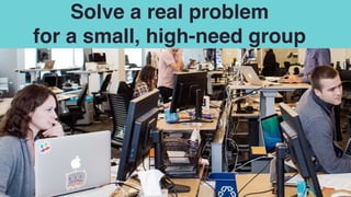 Solve a real problem  
for a small, high-need group
 
