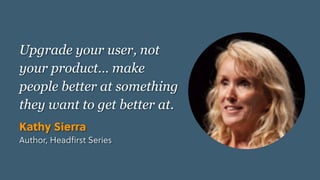 Game Thinking Quotes
Upgrade your user, not
your product… make
people better at something
they want to get better at.
Kathy Sierra
Author, Headﬁrst Series
 