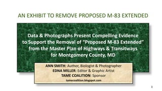 1 
AN EXHIBIT TO REMOVE PROPOSED M-83 EXTENDED 
Data & Photographs Present Compelling Evidence 
to Support the Removal of “Proposed M-83 Extended” 
from the Master Plan of Highways & Transitways 
for Montgomery County, MD 
ANN SMITH: Author, Biologist & Photographer 
EDNA MILLER: Editor & Graphic Artist 
TAME COALITION: Sponsor 
tamecoalition.blogspot.com 
 