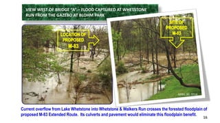 VIEW WEST OF BRIDGE “A” – FLOOD CAPTURED AT WHETSTONE 
RUN FROM THE GAZEBO AT BLOHM PARK 
Current overflow from Lake Whetstone into Whetstone & Walkers Run crosses the forested floodplain of 
proposed M-83 Extended Route. Its culverts and pavement would eliminate this floodplain benefit. 
16 
APRIL 30, 2014 
 