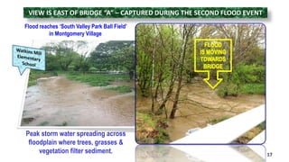 VIEW IS EAST OF BRIDGE “A” – CAPTURED DURING THE SECOND FLOOD EVENT 
Flood reaches ‘South Valley Park Ball Field’ 
in Montgomery Village 
17 
Peak storm water spreading across 
floodplain where trees, grasses & 
vegetation filter sediment. 
 