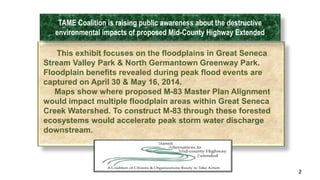 2 
TAME Coalition is raising public awareness about the destructive 
environmental impacts of proposed Mid-County Highway Extended 
This exhibit focuses on the floodplains in Great Seneca 
Stream Valley Park & North Germantown Greenway Park. 
Floodplain benefits revealed during peak flood events are 
captured on April 30 & May 16, 2014. 
Maps show where proposed M-83 Master Plan Alignment 
would impact multiple floodplain areas within Great Seneca 
Creek Watershed. To construct M-83 through these forested 
ecosystems would accelerate peak storm water discharge 
downstream. 
 