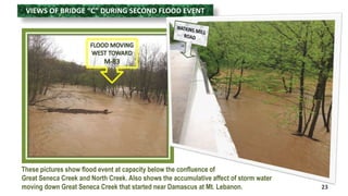 VIEWS OF BRIDGE “C” DURING SECOND FLOOD EVENT 
23 
These pictures show flood event at capacity below the confluence of 
Great Seneca Creek and North Creek. Also shows the accumulative affect of storm water 
moving down Great Seneca Creek that started near Damascus at Mt. Lebanon. 
 