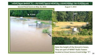 VIEWS NEAR BRIDGE “C” – PICTURES TAKEN FROM HILL OVERLOOKING THE FLOODPLAIN 
Second Flood Event on May 16, 2014 August 7, 2014 
24 
Note the height of the fenced-in boxes. 
They are part of WMET Radio Towers 
located at Great Seneca Creek bridge “C”. 
IN FLOOD 
DRY 
 