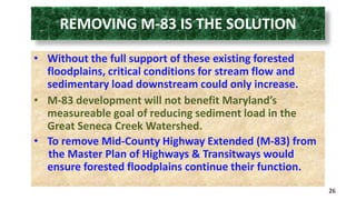 REMOVING M-83 IS THE SOLUTION 
• Without the full support of these existing forested 
floodplains, critical conditions for stream flow and 
sedimentary load downstream could only increase. 
• M-83 development will not benefit Maryland’s 
measureable goal of reducing sediment load in the 
Great Seneca Creek Watershed. 
• To remove Mid-County Highway Extended (M-83) from 
the Master Plan of Highways & Transitways would 
ensure forested floodplains continue their function. 
26 
 