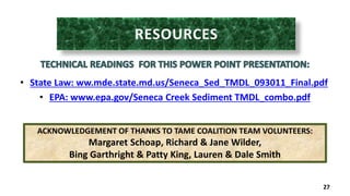 • State Law: ww.mde.state.md.us/Seneca_Sed_TMDL_093011_Final.pdf 
• EPA: www.epa.gov/Seneca Creek Sediment TMDL_combo.pdf 
27 
ACKNOWLEDGEMENT OF THANKS TO TAME COALITION TEAM VOLUNTEERS: 
Margaret Schoap, Richard & Jane Wilder, 
Bing Garthright & Patty King, Lauren & Dale Smith 
