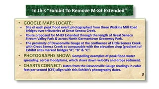 In this “Exhibit To Remove M-83 Extended” 
• GOOGLE MAPS LOCATE: 
– Site of each peak flood event photographed from three Watkins Mill Road 
bridges over tributaries of Great Seneca Creek. 
– Route proposed for M-83 Extended through the length of Great Seneca 
Stream Valley Park & across North Germantown Greenway Park. 
– The proximity of Dawsonville Gauge at the confluence of Little Seneca Creek 
with Great Seneca Creek as comparable with the elevation drop (gradient) of 
Exhibit sites marked bridges “A”, “B” & “C”. 
• PHOTOGRAPHS SHOW: compelling examples of peak flood water 
spreading across floodplains, which slows down velocity and drops sediment. 
• CHARTS CONNECT: Dates from the Dawsonville Gauge readings in cubic 
feet per second (CFS) align with this Exhibit’s photography dates. 
3 
 