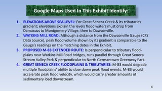 6 
Google Maps Used In This Exhibit Identify: 
1. ELEVATIONS ABOVE SEA LEVEL: For Great Seneca Creek & its tributaries 
gradient; elevations explain the levels flood waters must drop from 
Damascus to Montgomery Village, then to Dawsonville. 
2. WATKINS MILL ROAD: Although a distance from the Dawsonville Gauge (CFS 
Data Source), peak flood volume shown by its gradient is comparable to the 
Gauge’s readings on the matching dates in the Exhibit. 
3. PROPOSED M-83 EXTENDED ROUTE: Is perpendicular to tributary flood-plains 
near Watkins Mill Road bridges, runs parallel through Great Seneca 
Stream Valley Park & perpendicular to North Germantown Greenway Park. 
4. GREAT SENECA CREEK FLOODPLAINS & TRIBUTARIES: M-83 would degrade 
multiple floodplains’ ability to slow down peak flood events. M-83 would 
accelerate peak flood velocity, which would carry greater amounts of 
sedimentary load downstream. 
 