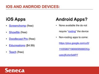 IOS AND ANDROID DEVICES:

iOS Apps

Android Apps?

• Screenchomp (free)

• None available the do not

• ShowMe (free)
• Doodlecast Pro (free)
• Educreations ($4.99)

require “rooting” the device
• Non-rooting apps to come:
https://plus.google.com/u/0/
110558071969009568835/p

• Teach (free)
osts/jRJrbr5d4P7

 