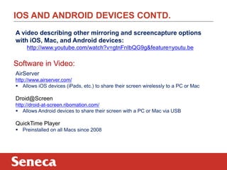 IOS AND ANDROID DEVICES CONTD.
A video describing other mirroring and screencapture options
with iOS, Mac, and Android devices:
http://www.youtube.com/watch?v=gtnFnIbQG9g&feature=youtu.be

Software in Video:
AirServer
http://www.airserver.com/
 Allows iOS devices (iPads, etc.) to share their screen wirelessly to a PC or Mac

Droid@Screen
http://droid-at-screen.ribomation.com/
 Allows Android devices to share their screen with a PC or Mac via USB

QuickTime Player
 Preinstalled on all Macs since 2008

 