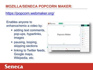 MOZILLA/SENECA POPCORN MAKER:
https://popcorn.webmaker.org/
Enables anyone to
enhance/remix a video by:
 adding text comments,
pop-ups, hyperlinks,
images
 pausing, looping,
skipping sections
 linking to Twitter feeds,
Google maps,
Wikipedia, etc.

 