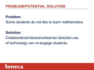 PROBLEM/POTENTIAL SOLUTION
Problem:
Some students do not like to learn mathematics.
Solution:
Collaborative/interactive/learner-directed use
of technology can re-engage students.

 