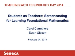 TEACHING WITH TECHNOLOGY DAY 2014

Students as Teachers: Screencasting
for Learning Foundational Mathematics
Carol Carruthers
Ewan Gibson
February 24, 2014

 