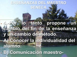 Retirado de la vida pública se dedicó plenamente a escribir y a estudiar filosofía.ENSEÑANZAS DEL MAESTRO SENECA1.-Aprendamos para la vida, y no para la escuela.2.-Critica con dureza a los teóricos de su tiempo porque se limitan a enseñar a los jóvenes a disputar. Entonces considera que seria preferible enseñarles a vivir. 3.- Se debe educar para la vida por medio de la misma : “SOLO SE APRENDE A VIVIR VIENDO”