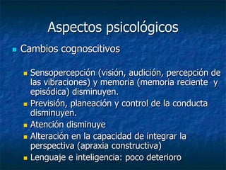 Aspectos psicológicosCambios cognoscitivosSensopercepción (visión, audición, percepción de las vibraciones) y memoria (memoria reciente  y episódica) disminuyen.Previsión, planeación y control de la conducta disminuyen.Atención disminuyeAlteración en la capacidad de integrar la perspectiva (apraxia constructiva)Lenguaje e inteligencia: poco deterioro