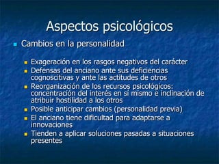 Aspectos psicológicosCambios en la personalidadExageración en los rasgos negativos del carácter Defensas del anciano ante sus deficiencias cognoscitivas y ante las actitudes de otrosReorganización de los recursos psicológicos: concentración del interés en sí mismo e inclinación de atribuir hostilidad a los otrosPosible anticipar cambios (personalidad previa)El anciano tiene dificultad para adaptarse a innovacionesTienden a aplicar soluciones pasadas a situaciones presentes
