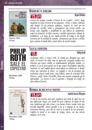 literatura
10
de senectute
DIARIO DE UN JUBILADO
MiguelDelibes
Lorenzo fue primero cazador ("Diario de un cazador", 1955), luego
emigrante en Chile ("Diario de un emigrante, 1958), y ahora, cuarenta
años después de sus primeras andanzas, escopeta en ristre por los
páramos de Castilla, vuelve a protagonizar una tercera novela, con
sesenta años cumplidos y prejubilado de una fábrica de automóviles.
Aquel ser primitivo, de buen corazón y sencillas aspiraciones, además de
prejubilarse, a lo largo de este amplio periodo de tiempo se ha dejado
arrastrar por la sociedad de consumo, circunstancia que da pie a Delibes
para censurar el mundo falso y materialista de nuestro tiempo.
SALE EL ESPECTRO
PhilipRoth
Zuckerman vuelve a Nueva York, la ciudad que abandonó once años
atrás. Al recorrer las calles como un aparecido, enseguida establece tres
relaciones que hacen estallar su cuidadosamente protegida soledad. La
primera es con la joven pareja con la que acepta intercambiar domicilios
-mediante la cual también quiere intercambiar su soledad por el desafío
erótico que representa la joven-. La segunda es con un personaje que
Zuckerman conoció siendo joven: Amy Bellette, musa de su primer héroe
literario, Lonoff-otrora irresistible, ahora una anciana consumida por la
enfermedad-. La tercera es con el aspirante a biógrafo de Lonoff, un
joven sabueso literario.
MEMORIA DE MIS PUTAS TRISTES
GabrielGarcíaMárquez
El año de mis noventa años quise regalarme una noche de amor loco con
una adolescente virgen. Me acordé de Rosa Cabarcas, la dueña de una
casa clandestina que solía avisar a sus buenos clientes cuando tenía una
novedad disponible. Nunca sucumbí a ésa ni a ninguna de sus muchas
tentaciones obscenas, pero ella no creía en la pureza de mis principios.
También la moral es un asunto de tiempo, decía, con una sonrisa
maligna, ya lo verás.
Destino, 1995
213 pp.
Mondadori, 2008
254 pp.
Mondadori, 2004
109 pp.
 